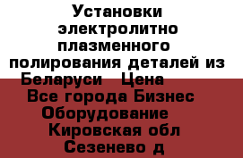 Установки электролитно-плазменного  полирования деталей из Беларуси › Цена ­ 100 - Все города Бизнес » Оборудование   . Кировская обл.,Сезенево д.